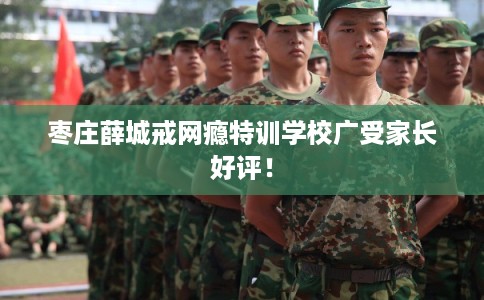 枣庄薛城戒网瘾特训学校广受家长好评！