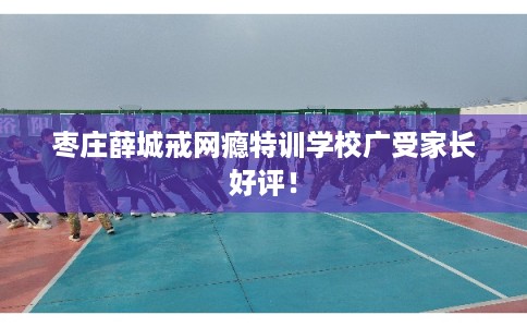 枣庄薛城戒网瘾特训学校广受家长好评！