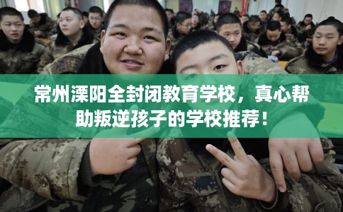常州溧阳全封闭教育学校，真心帮助叛逆孩子的学校推荐！
