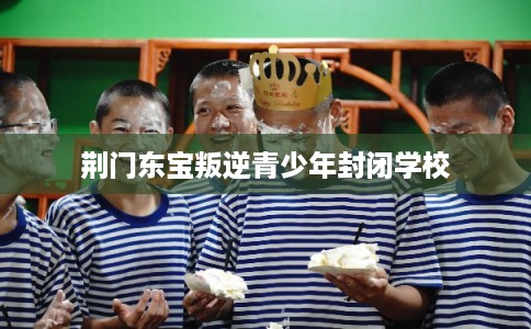 荆门东宝叛逆青少年封闭学校