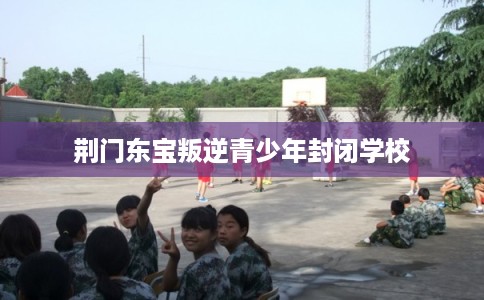 荆门东宝叛逆青少年封闭学校