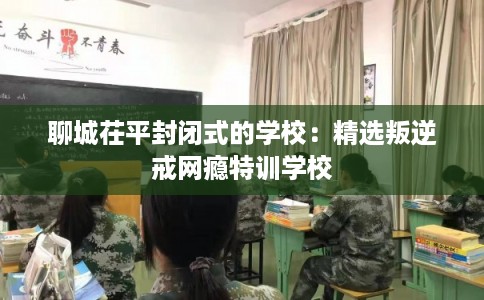 聊城茌平封闭式的学校：精选叛逆戒网瘾特训学校