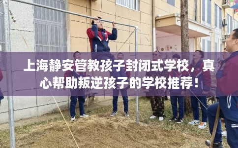 上海静安管教孩子封闭式学校，真心帮助叛逆孩子的学校推荐！