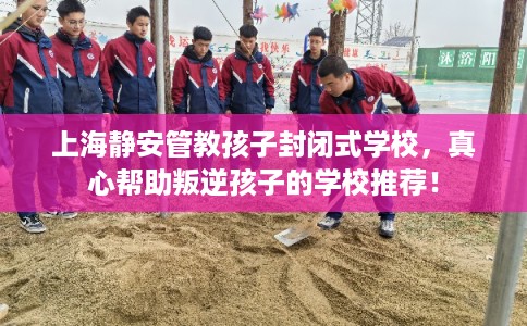 上海静安管教孩子封闭式学校，真心帮助叛逆孩子的学校推荐！