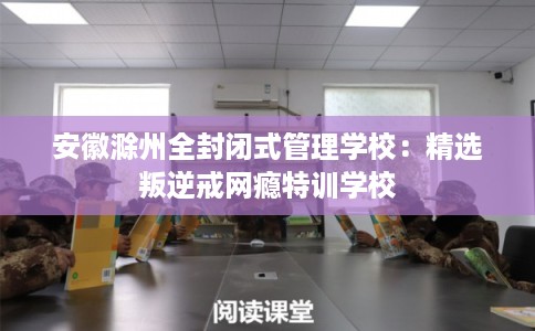 安徽滁州全封闭式管理学校：精选叛逆戒网瘾特训学校