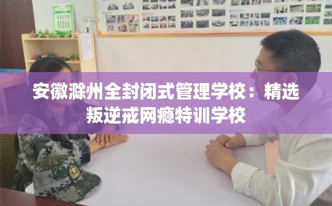 安徽滁州全封闭式管理学校：精选叛逆戒网瘾特训学校