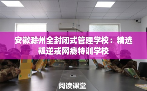 安徽滁州全封闭式管理学校：精选叛逆戒网瘾特训学校