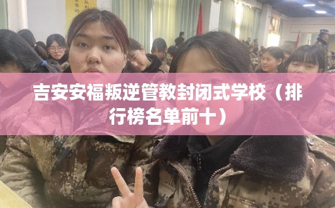 吉安安福叛逆管教封闭式学校（排行榜名单前十）