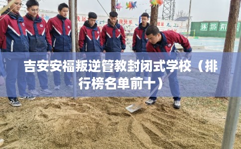 吉安安福叛逆管教封闭式学校（排行榜名单前十）