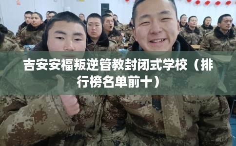 吉安安福叛逆管教封闭式学校（排行榜名单前十）