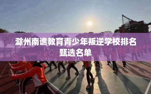 滁州南谯教育青少年叛逆学校排名甄选名单 滁州南谯教育青少年叛逆学校排名甄选名单