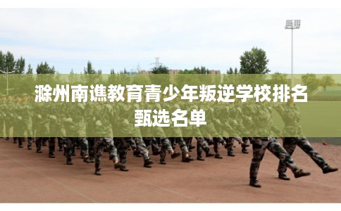 滁州南谯教育青少年叛逆学校排名甄选名单