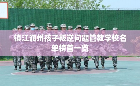 镇江润州孩子叛逆问题管教学校名单榜首一览