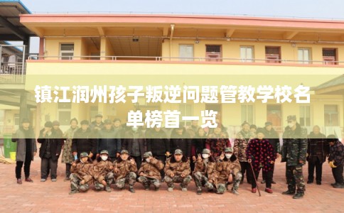 镇江润州孩子叛逆问题管教学校名单榜首一览
