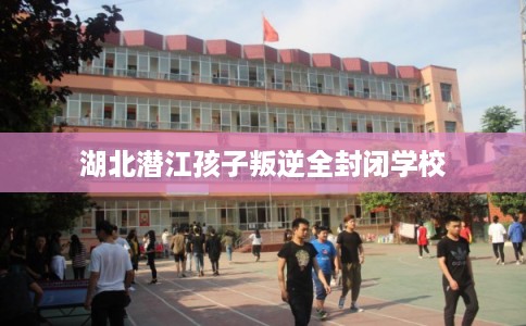 湖北潜江孩子叛逆全封闭学校 湖北潜江孩子叛逆全封闭学校
