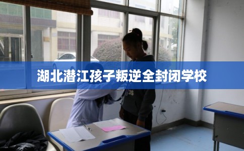 湖北潜江孩子叛逆全封闭学校 湖北潜江孩子叛逆全封闭学校