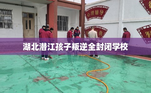湖北潜江孩子叛逆全封闭学校