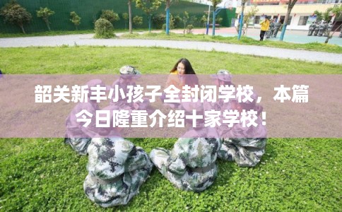 韶关新丰小孩子全封闭学校,本篇今日隆重介绍十家学校! 韶关新丰小孩子全封闭学校,本篇今日隆重介绍十家学校!