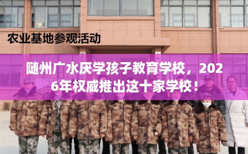 随州广水厌学孩子教育学校,2026年权威推出这十家学校! 随州广水厌学孩子教育学校,2026年权威推出这十家学校!