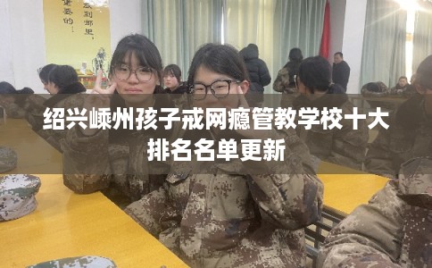 绍兴嵊州孩子戒网瘾管教学校十大排名名单更新