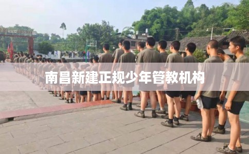 南昌新建正规少年管教机构 南昌新建正规少年管教机构