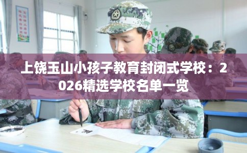 上饶玉山小孩子教育封闭式学校：2026精选学校名单一览