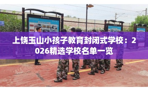 上饶玉山小孩子教育封闭式学校：2026精选学校名单一览