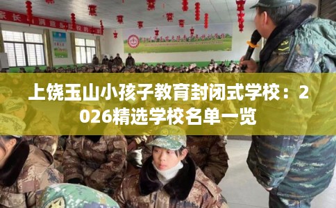 上饶玉山小孩子教育封闭式学校：2026精选学校名单一览