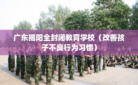 广东揭阳全封闭教育学校（改善孩子不良行为习惯）