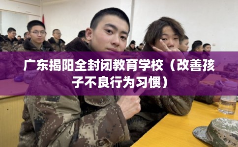 广东揭阳全封闭教育学校（改善孩子不良行为习惯）
