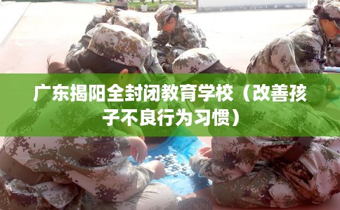 广东揭阳全封闭教育学校（改善孩子不良行为习惯）