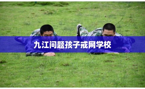 九江问题孩子戒网学校
