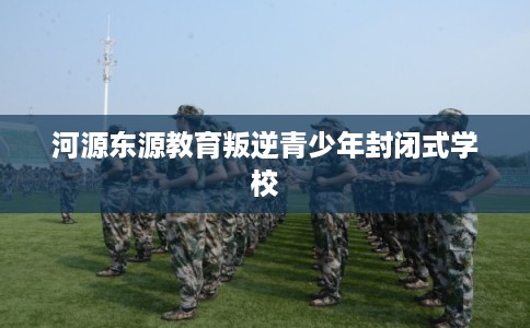 河源东源教育叛逆青少年封闭式学校 河源东源教育叛逆青少年封闭式学校