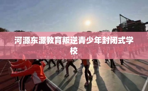 河源东源教育叛逆青少年封闭式学校 河源东源教育叛逆青少年封闭式学校