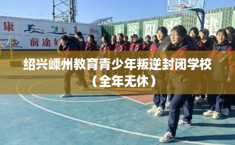绍兴嵊州教育青少年叛逆封闭学校（全年无休）