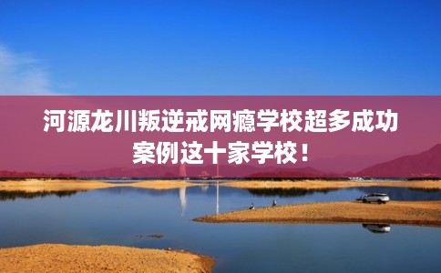 河源龙川叛逆戒网瘾学校超多成功案例这十家学校！