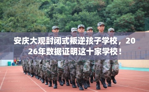 安庆大观封闭式叛逆孩子学校,2026年数据证明这十家学校! 安庆大观封闭式叛逆孩子学校,2026年数据证明这十家学校!