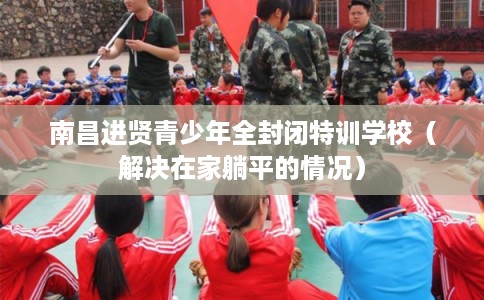 南昌进贤青少年全封闭特训学校（解决在家躺平的情况）