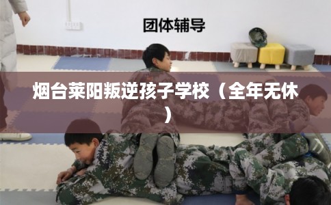 烟台莱阳叛逆孩子学校（全年无休）