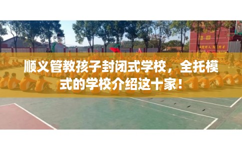 顺义管教孩子封闭式学校，全托模式的学校介绍这十家！
