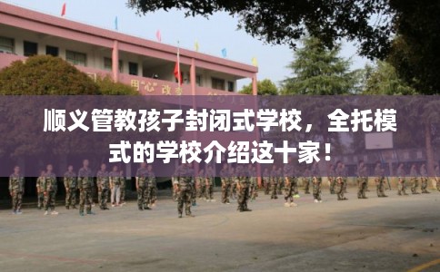 顺义管教孩子封闭式学校，全托模式的学校介绍这十家！