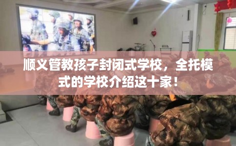 顺义管教孩子封闭式学校，全托模式的学校介绍这十家！