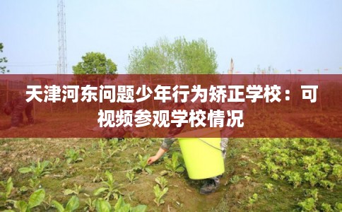 天津河东问题少年行为矫正学校:可视频参观学校情况 天津河东问题少年行为矫正学校:可视频参观学校情况
