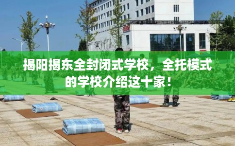 揭阳揭东全封闭式学校,全托模式的学校介绍这十家! 揭阳揭东全封闭式学校,全托模式的学校介绍这十家!