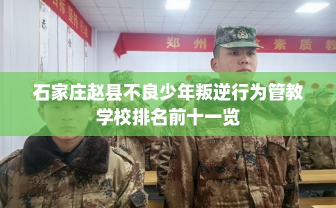 石家庄赵县不良少年叛逆行为管教学校排名前十一览