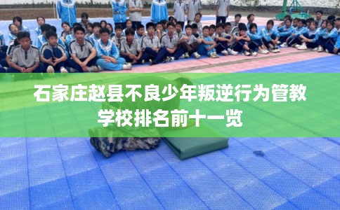 石家庄赵县不良少年叛逆行为管教学校排名前十一览