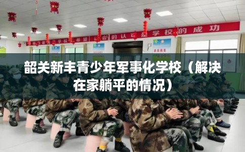 韶关新丰青少年军事化学校（解决在家躺平的情况）