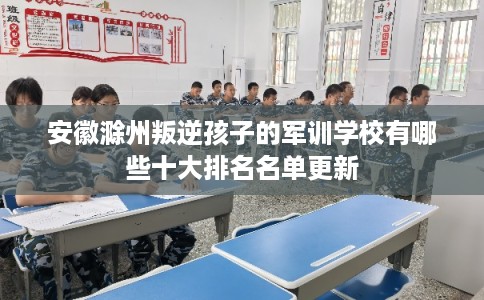 安徽滁州叛逆孩子的军训学校有哪些十大排名名单更新 安徽滁州叛逆孩子的军训学校有哪些十大排名名单更新