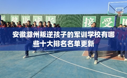 安徽滁州叛逆孩子的军训学校有哪些十大排名名单更新 安徽滁州叛逆孩子的军训学校有哪些十大排名名单更新