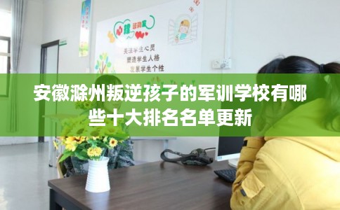 安徽滁州叛逆孩子的军训学校有哪些十大排名名单更新